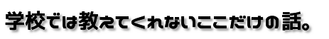 学校では教えてくれないここだけの話